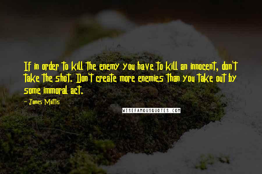 James Mattis Quotes: If in order to kill the enemy you have to kill an innocent, don't take the shot. Don't create more enemies than you take out by some immoral act.