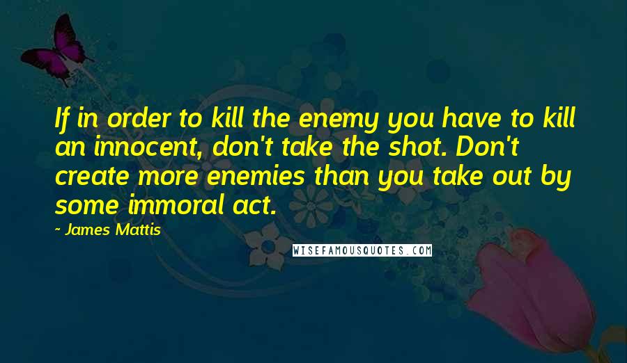 James Mattis Quotes: If in order to kill the enemy you have to kill an innocent, don't take the shot. Don't create more enemies than you take out by some immoral act.