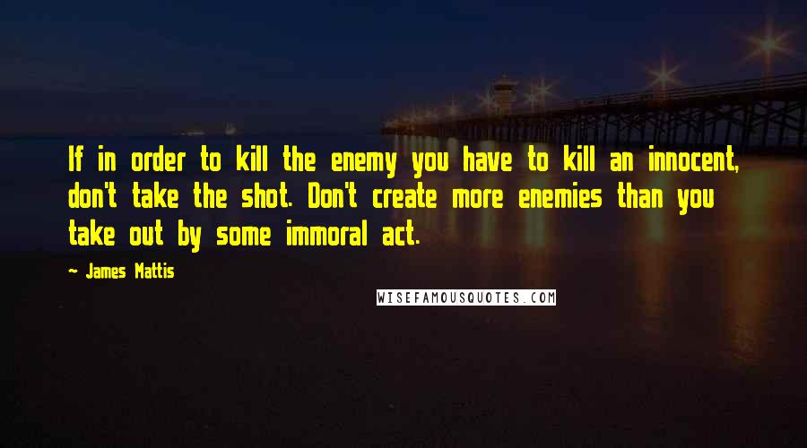 James Mattis Quotes: If in order to kill the enemy you have to kill an innocent, don't take the shot. Don't create more enemies than you take out by some immoral act.