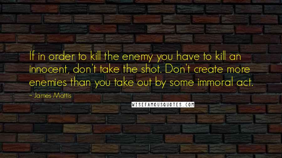 James Mattis Quotes: If in order to kill the enemy you have to kill an innocent, don't take the shot. Don't create more enemies than you take out by some immoral act.