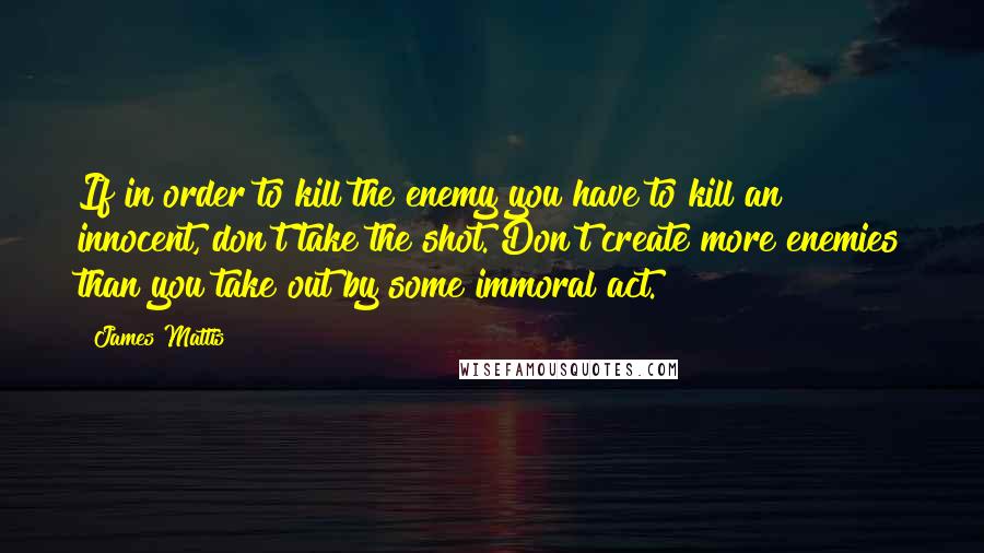 James Mattis Quotes: If in order to kill the enemy you have to kill an innocent, don't take the shot. Don't create more enemies than you take out by some immoral act.