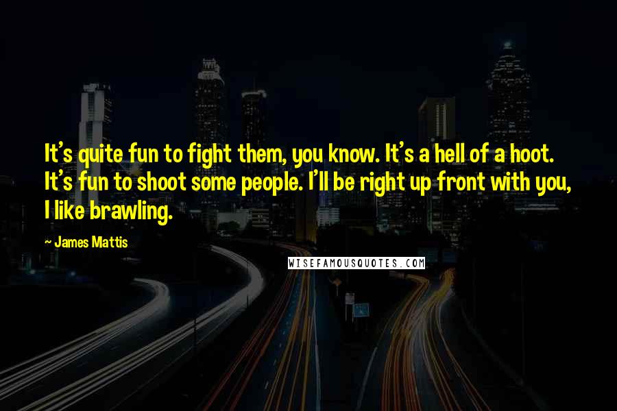 James Mattis Quotes: It's quite fun to fight them, you know. It's a hell of a hoot. It's fun to shoot some people. I'll be right up front with you, I like brawling.