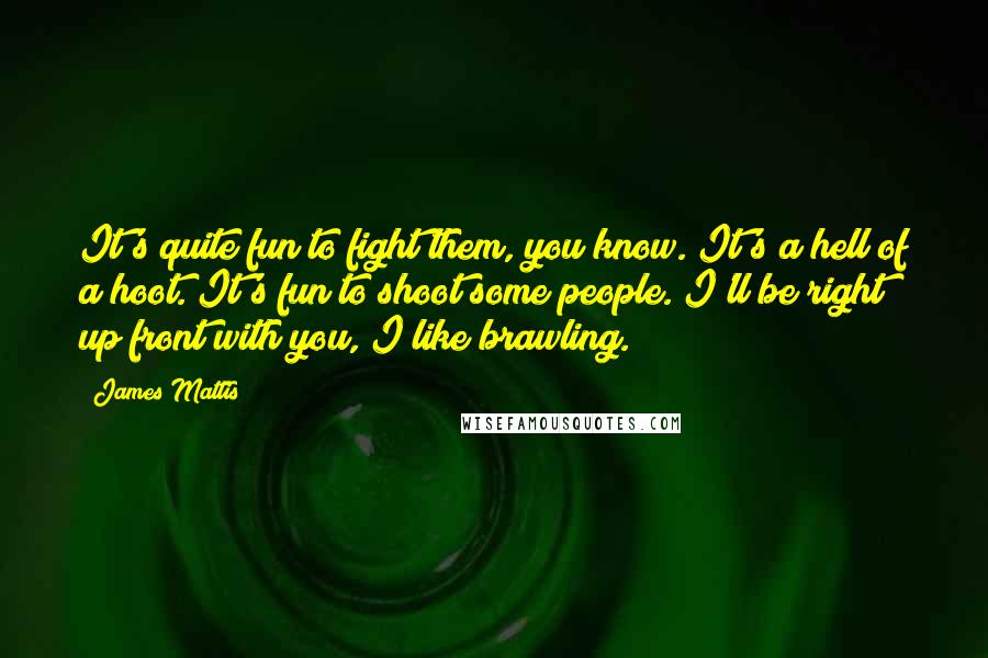 James Mattis Quotes: It's quite fun to fight them, you know. It's a hell of a hoot. It's fun to shoot some people. I'll be right up front with you, I like brawling.