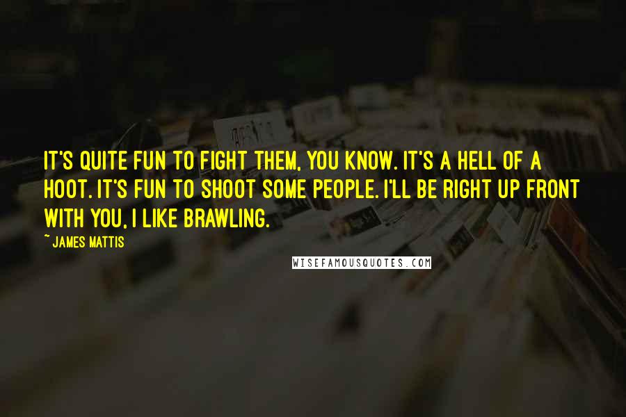 James Mattis Quotes: It's quite fun to fight them, you know. It's a hell of a hoot. It's fun to shoot some people. I'll be right up front with you, I like brawling.