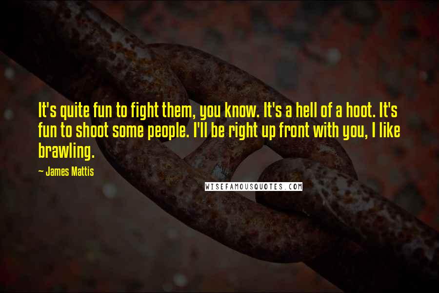 James Mattis Quotes: It's quite fun to fight them, you know. It's a hell of a hoot. It's fun to shoot some people. I'll be right up front with you, I like brawling.