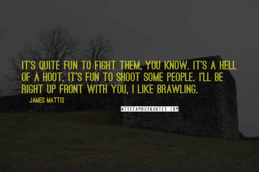 James Mattis Quotes: It's quite fun to fight them, you know. It's a hell of a hoot. It's fun to shoot some people. I'll be right up front with you, I like brawling.