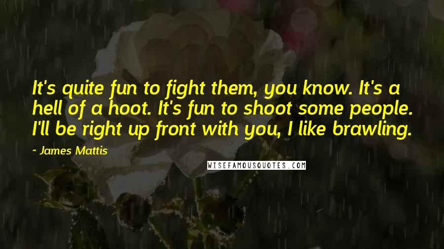 James Mattis Quotes: It's quite fun to fight them, you know. It's a hell of a hoot. It's fun to shoot some people. I'll be right up front with you, I like brawling.