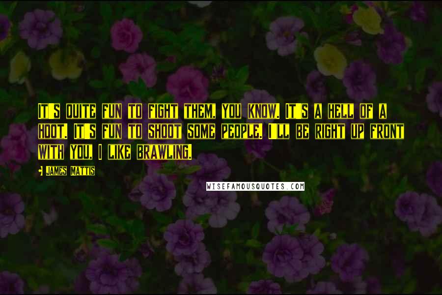 James Mattis Quotes: It's quite fun to fight them, you know. It's a hell of a hoot. It's fun to shoot some people. I'll be right up front with you, I like brawling.