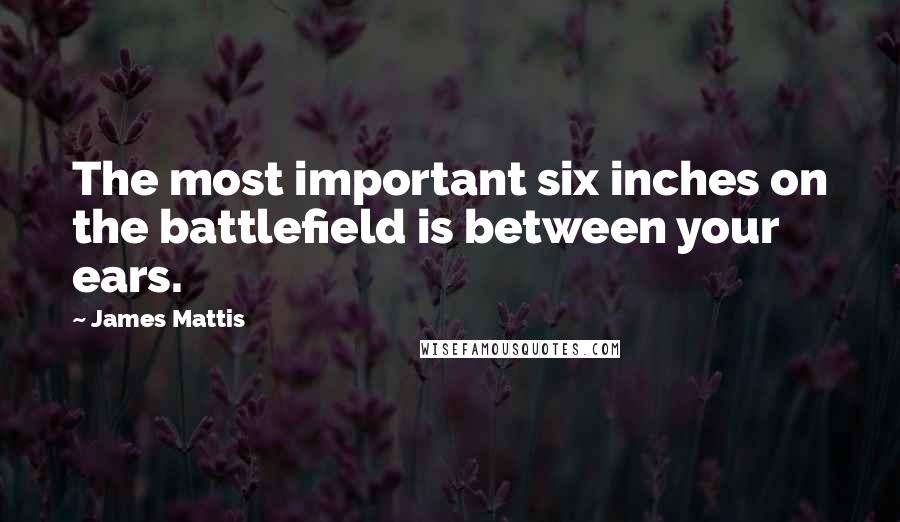 James Mattis Quotes: The most important six inches on the battlefield is between your ears.