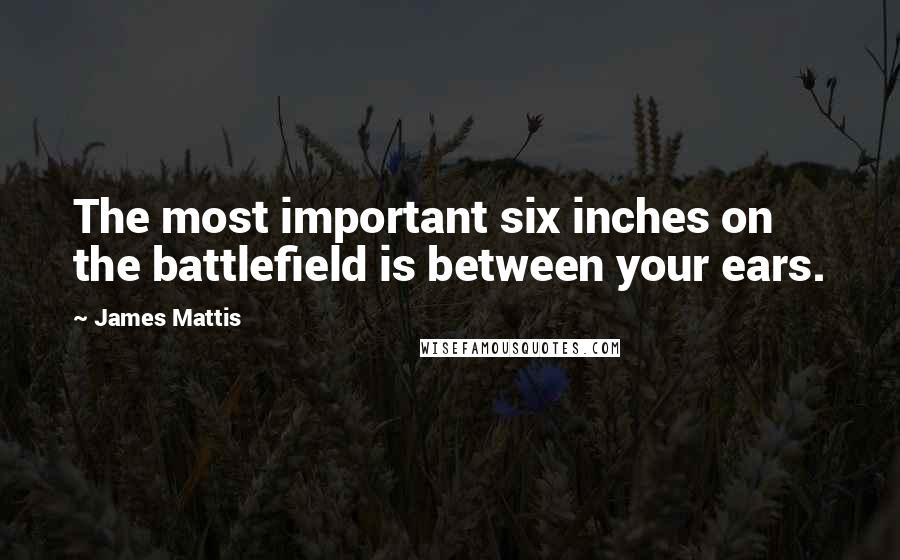 James Mattis Quotes: The most important six inches on the battlefield is between your ears.