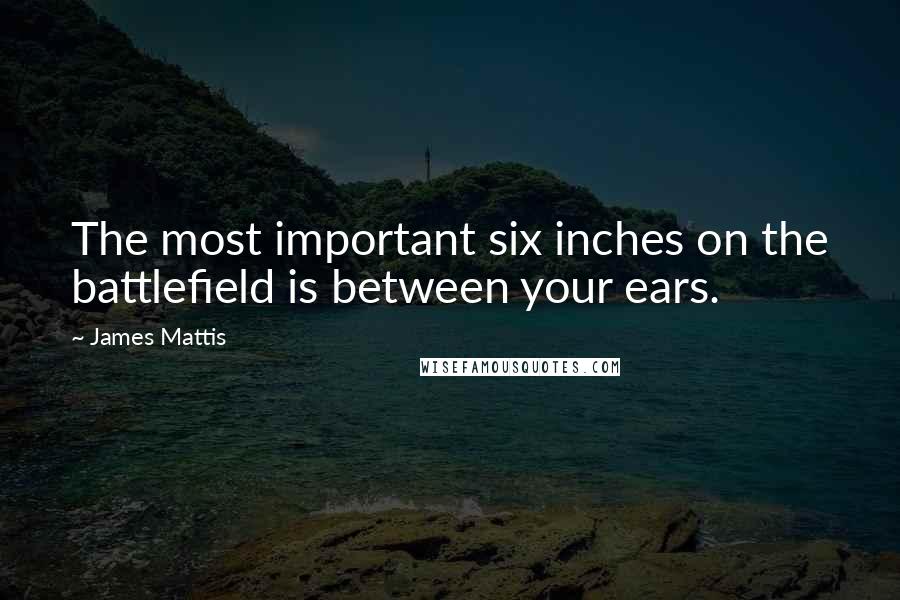 James Mattis Quotes: The most important six inches on the battlefield is between your ears.