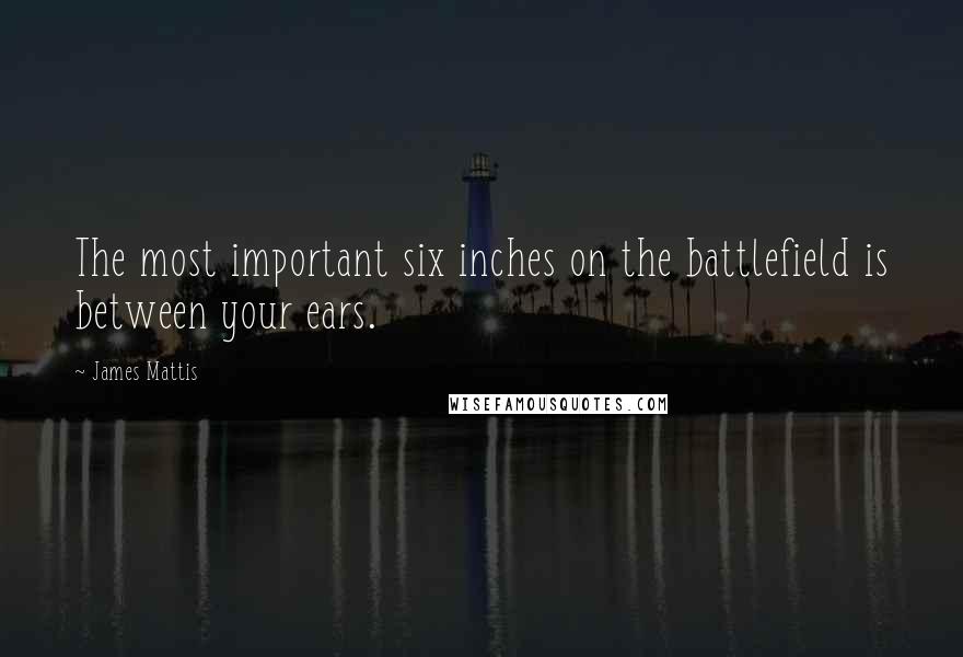 James Mattis Quotes: The most important six inches on the battlefield is between your ears.