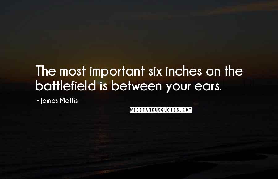 James Mattis Quotes: The most important six inches on the battlefield is between your ears.