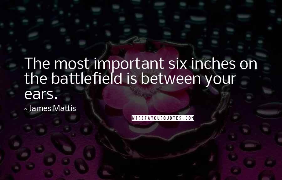 James Mattis Quotes: The most important six inches on the battlefield is between your ears.