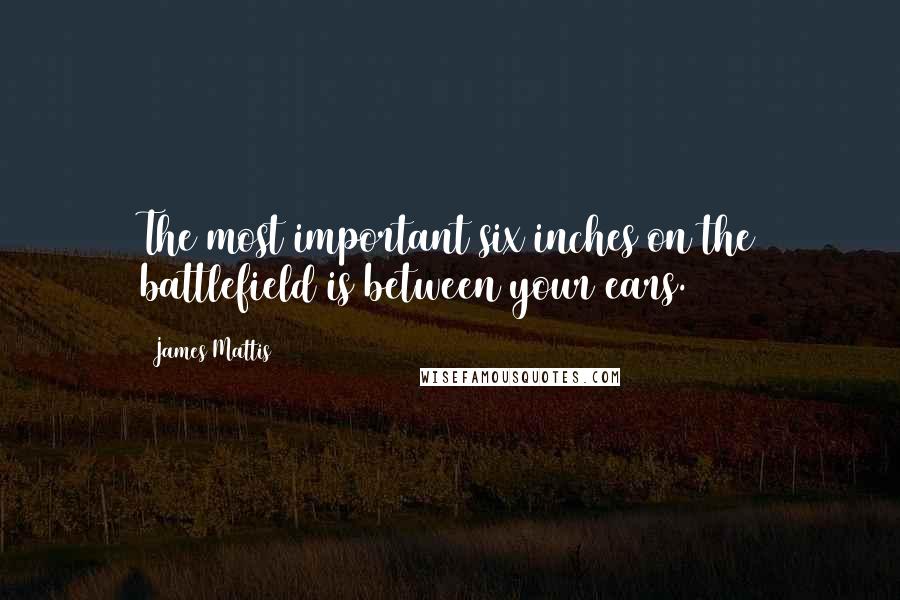 James Mattis Quotes: The most important six inches on the battlefield is between your ears.