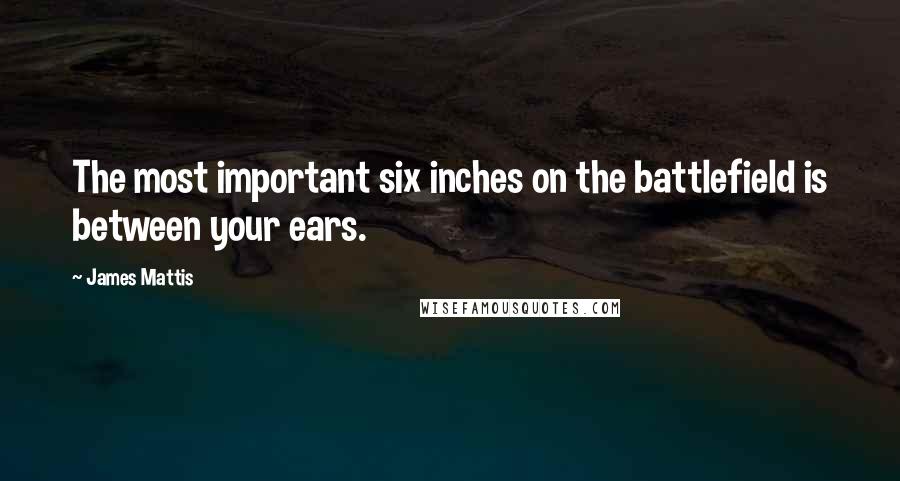 James Mattis Quotes: The most important six inches on the battlefield is between your ears.