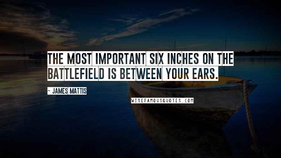 James Mattis Quotes: The most important six inches on the battlefield is between your ears.