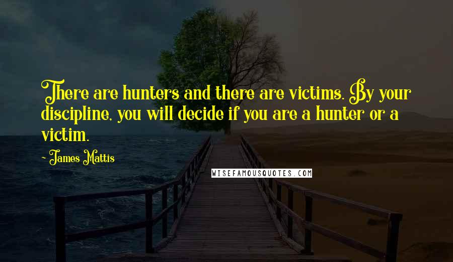 James Mattis Quotes: There are hunters and there are victims. By your discipline, you will decide if you are a hunter or a victim.