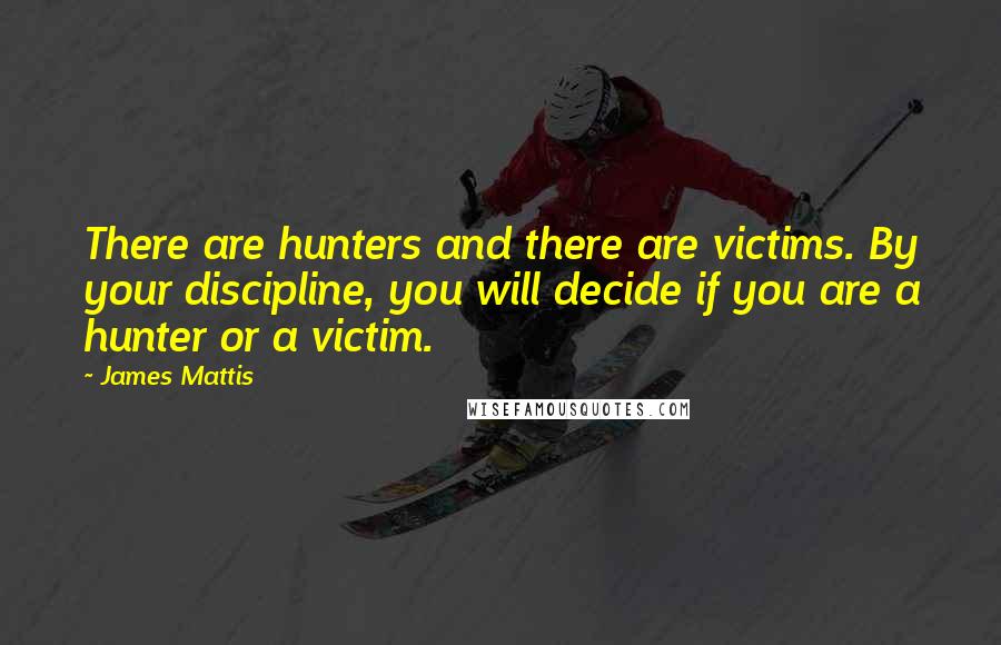 James Mattis Quotes: There are hunters and there are victims. By your discipline, you will decide if you are a hunter or a victim.