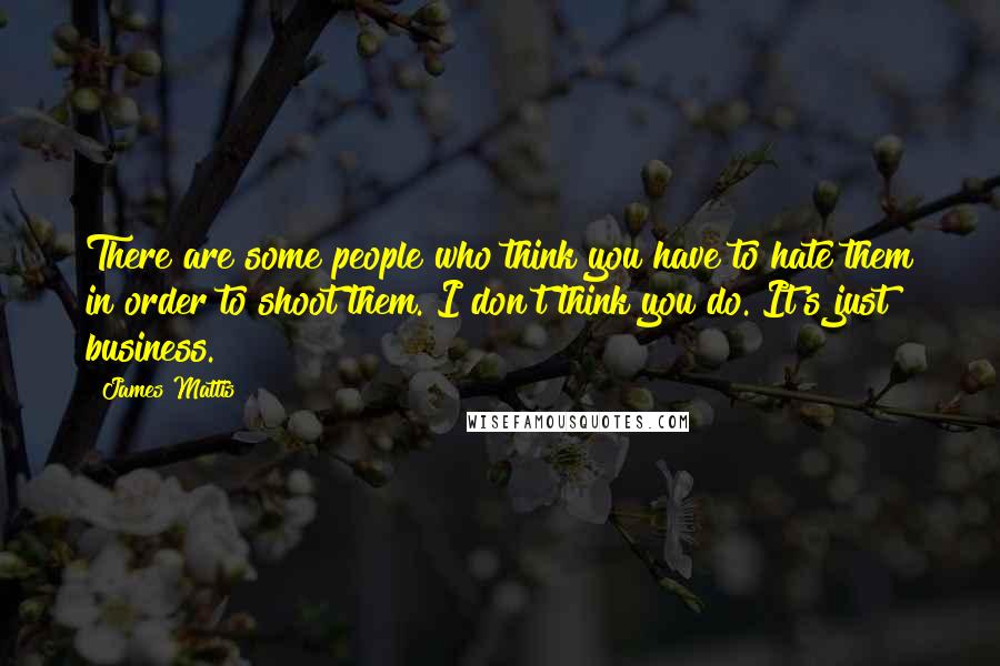 James Mattis Quotes: There are some people who think you have to hate them in order to shoot them. I don't think you do. It's just business.