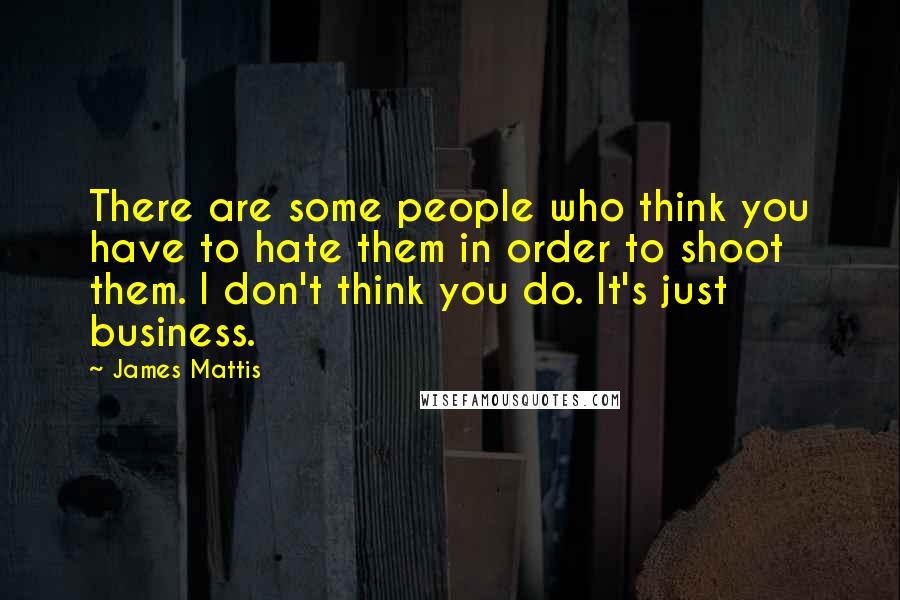 James Mattis Quotes: There are some people who think you have to hate them in order to shoot them. I don't think you do. It's just business.