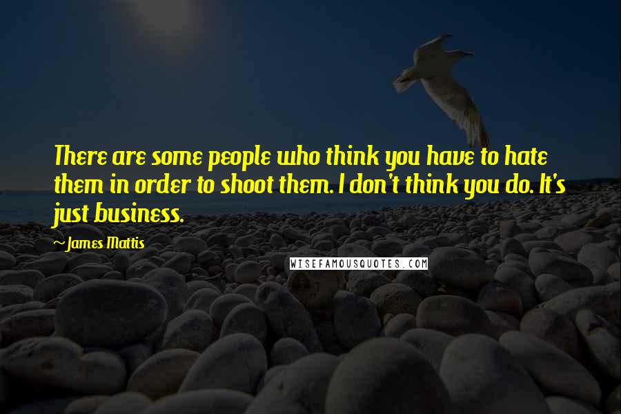 James Mattis Quotes: There are some people who think you have to hate them in order to shoot them. I don't think you do. It's just business.