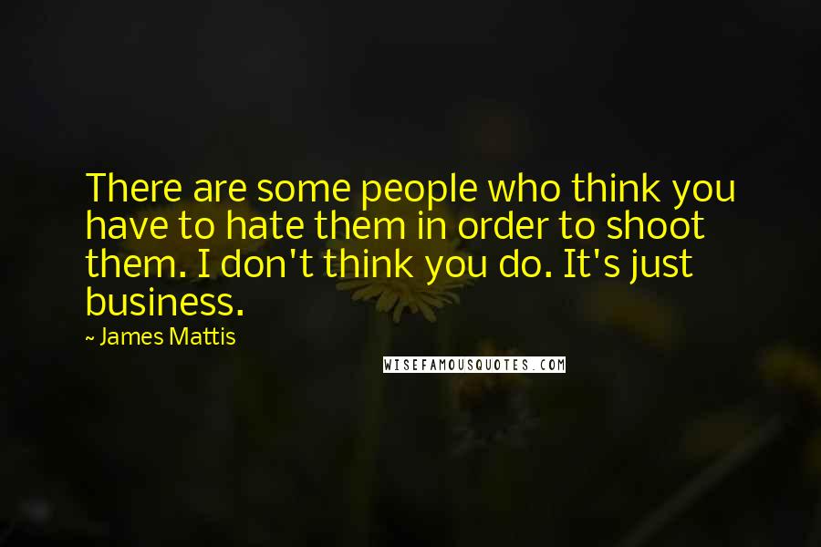 James Mattis Quotes: There are some people who think you have to hate them in order to shoot them. I don't think you do. It's just business.