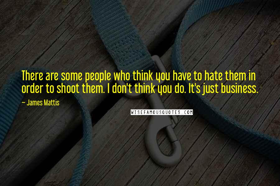 James Mattis Quotes: There are some people who think you have to hate them in order to shoot them. I don't think you do. It's just business.