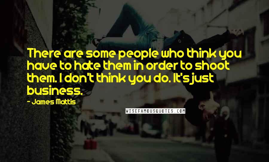 James Mattis Quotes: There are some people who think you have to hate them in order to shoot them. I don't think you do. It's just business.