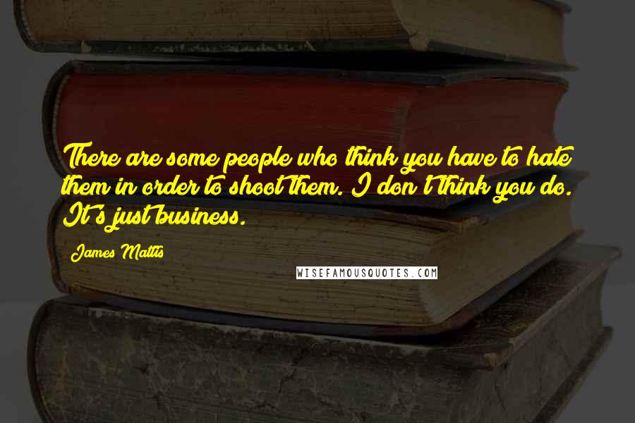 James Mattis Quotes: There are some people who think you have to hate them in order to shoot them. I don't think you do. It's just business.