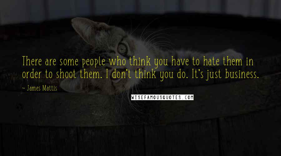 James Mattis Quotes: There are some people who think you have to hate them in order to shoot them. I don't think you do. It's just business.