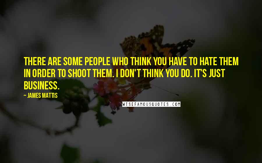 James Mattis Quotes: There are some people who think you have to hate them in order to shoot them. I don't think you do. It's just business.