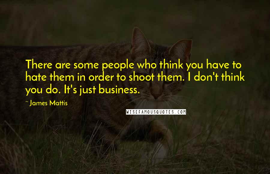 James Mattis Quotes: There are some people who think you have to hate them in order to shoot them. I don't think you do. It's just business.