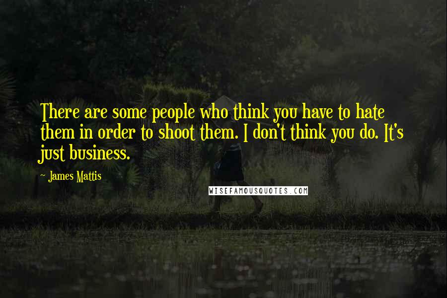 James Mattis Quotes: There are some people who think you have to hate them in order to shoot them. I don't think you do. It's just business.