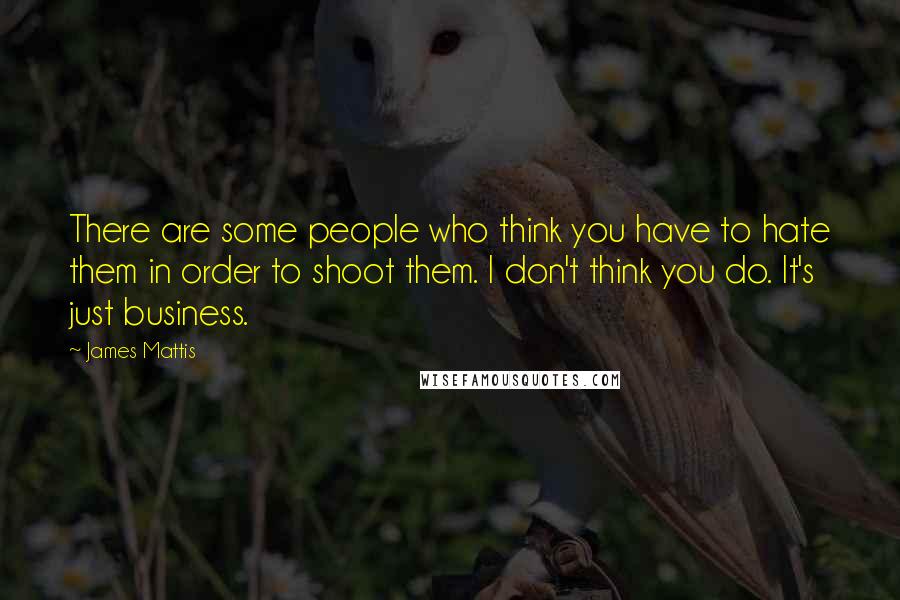 James Mattis Quotes: There are some people who think you have to hate them in order to shoot them. I don't think you do. It's just business.