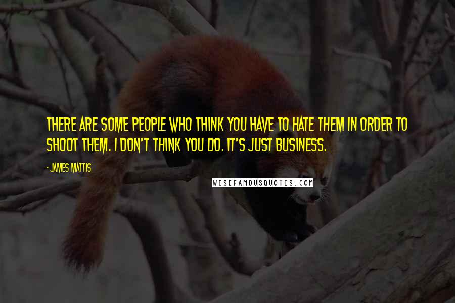 James Mattis Quotes: There are some people who think you have to hate them in order to shoot them. I don't think you do. It's just business.