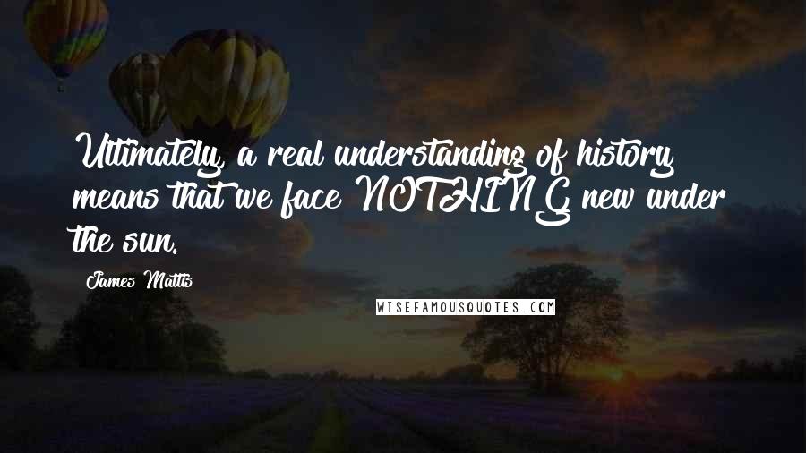 James Mattis Quotes: Ultimately, a real understanding of history means that we face NOTHING new under the sun.