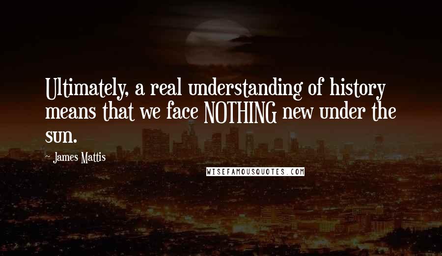 James Mattis Quotes: Ultimately, a real understanding of history means that we face NOTHING new under the sun.