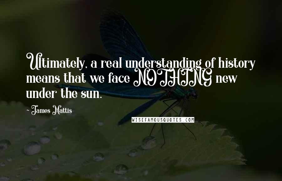 James Mattis Quotes: Ultimately, a real understanding of history means that we face NOTHING new under the sun.