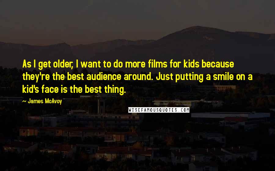 James McAvoy Quotes: As I get older, I want to do more films for kids because they're the best audience around. Just putting a smile on a kid's face is the best thing.