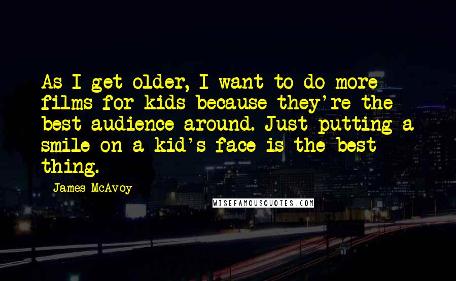 James McAvoy Quotes: As I get older, I want to do more films for kids because they're the best audience around. Just putting a smile on a kid's face is the best thing.