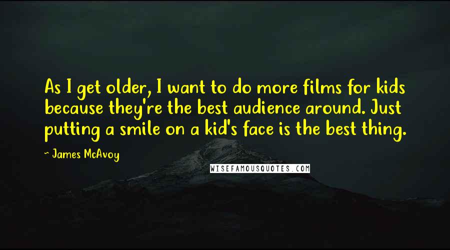 James McAvoy Quotes: As I get older, I want to do more films for kids because they're the best audience around. Just putting a smile on a kid's face is the best thing.