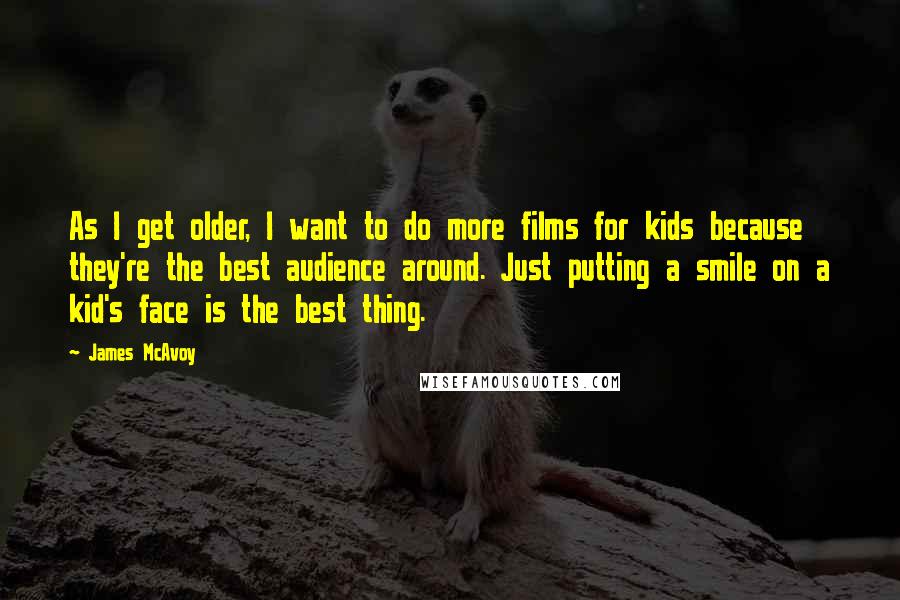 James McAvoy Quotes: As I get older, I want to do more films for kids because they're the best audience around. Just putting a smile on a kid's face is the best thing.