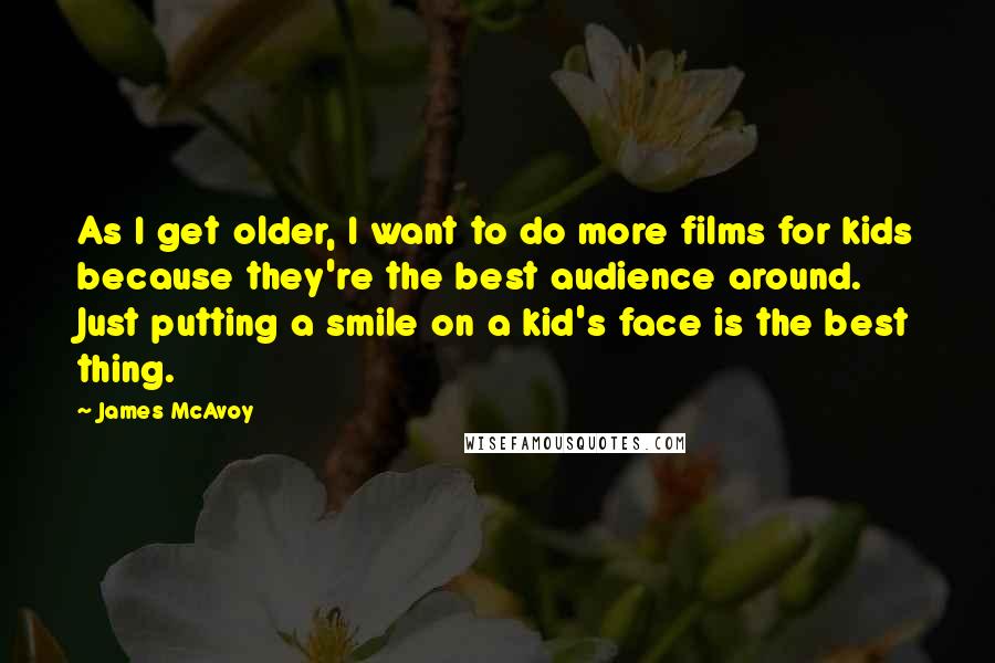 James McAvoy Quotes: As I get older, I want to do more films for kids because they're the best audience around. Just putting a smile on a kid's face is the best thing.