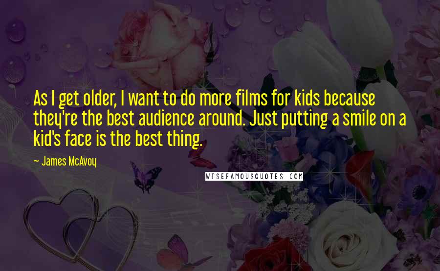 James McAvoy Quotes: As I get older, I want to do more films for kids because they're the best audience around. Just putting a smile on a kid's face is the best thing.