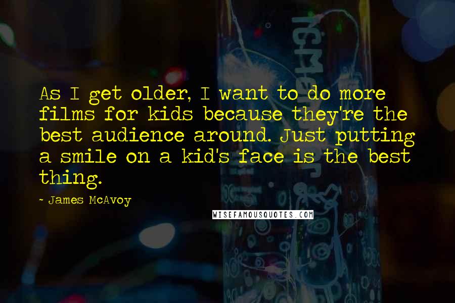 James McAvoy Quotes: As I get older, I want to do more films for kids because they're the best audience around. Just putting a smile on a kid's face is the best thing.