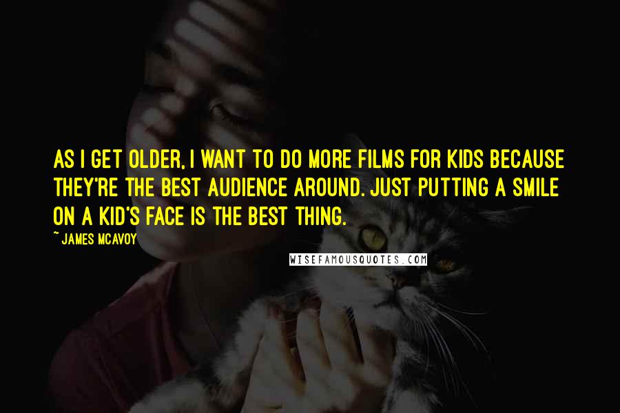 James McAvoy Quotes: As I get older, I want to do more films for kids because they're the best audience around. Just putting a smile on a kid's face is the best thing.