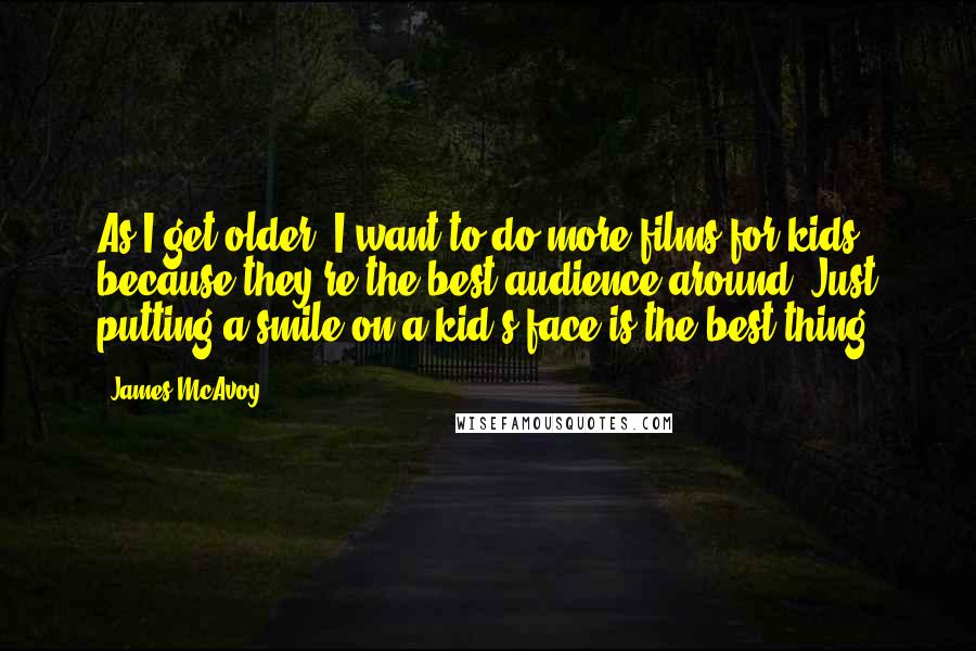 James McAvoy Quotes: As I get older, I want to do more films for kids because they're the best audience around. Just putting a smile on a kid's face is the best thing.