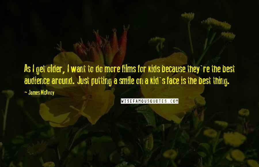 James McAvoy Quotes: As I get older, I want to do more films for kids because they're the best audience around. Just putting a smile on a kid's face is the best thing.