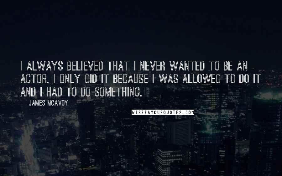 James McAvoy Quotes: I always believed that I never wanted to be an actor. I only did it because I was allowed to do it and I had to do something.